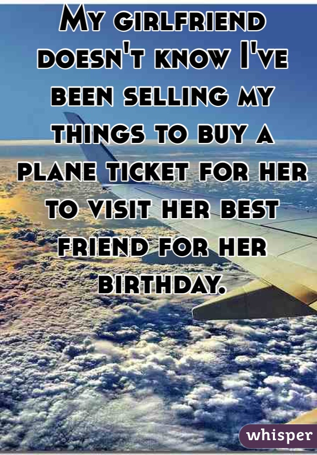 http://whisper.sh/whispers/04f5c3ff96d84a34631416508ec57ff5311816/my-girlfriend-doesn-t-know-i-ve-been-selling-my-things-to-buy-a-plane-ticket-for-her-to-visit-her-best-friend-for-her-birthday-