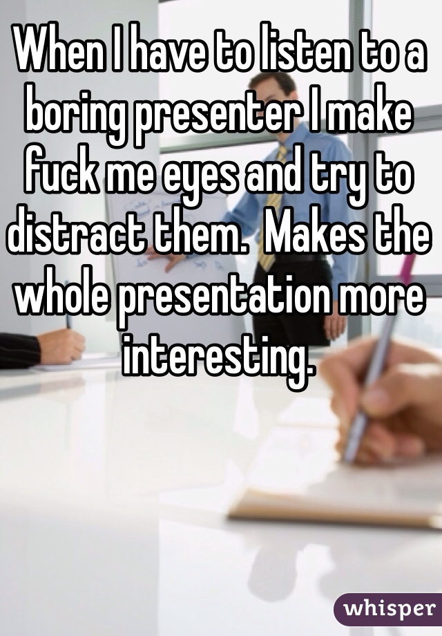 http://whisper.sh/whispers/04f5878675415164081e06b5d3bd9573a9983/when-i-have-to-listen-to-a-boring-presenter-i-make-fuck-me-eyes-and-try-to-distract-them---makes-the-whole-presentation-more-interesting--