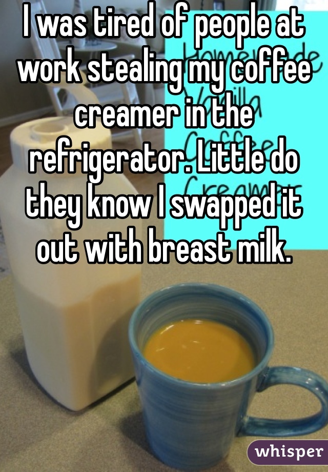 http://whisper.sh/whispers/04f59d7f27956781379971771d5e282c4427c7/i-was-tired-of-people-at-work-stealing-my-coffee-creamer-in-the-refrigerator--little-do-they-know-i-swapped-it-out-with-breast-milk--